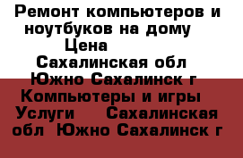 Ремонт компьютеров и ноутбуков на дому! › Цена ­ 1 000 - Сахалинская обл., Южно-Сахалинск г. Компьютеры и игры » Услуги   . Сахалинская обл.,Южно-Сахалинск г.